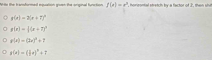 Write the transformed equation given the original function. f(x)=x^3 , horizontal stretch by a factor of 2, then shif
g(x)=2(x+7)^3
g(x)= 1/2 (x+7)^3
g(x)=(2x)^3+7
g(x)=( 1/2 x)^3+7