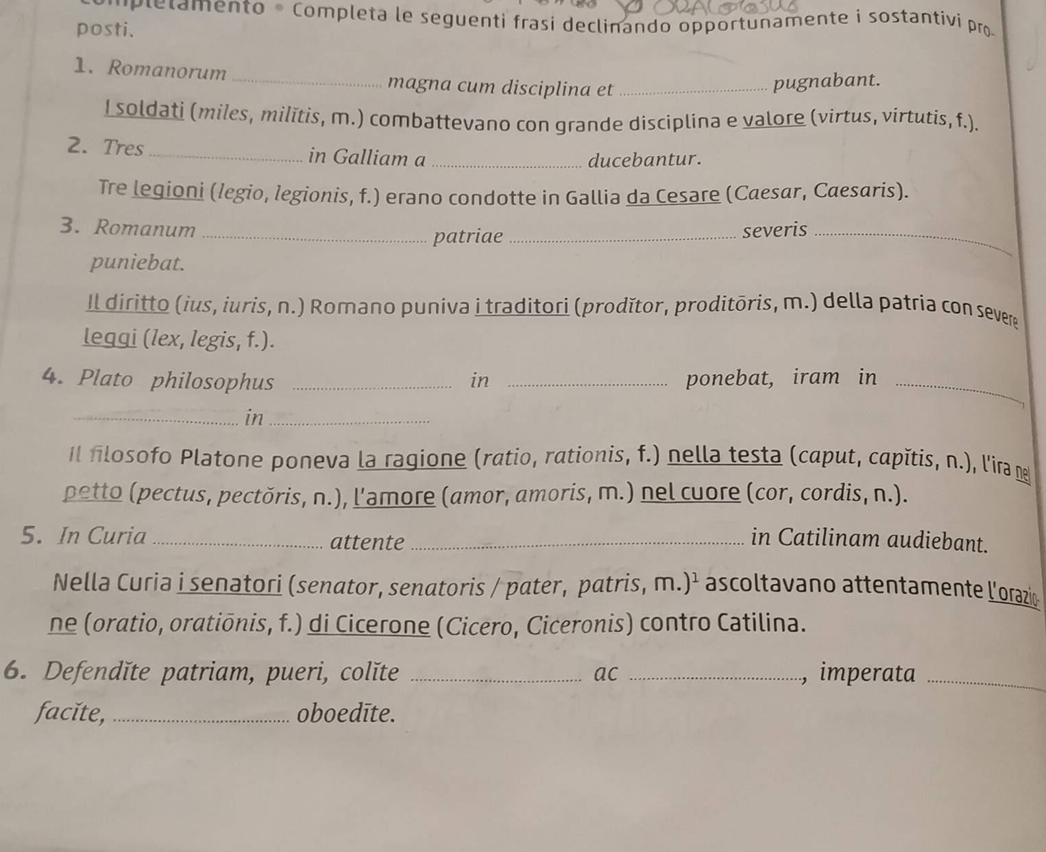 plelamento * Completa le seguenti frasi declinando opportunamente i sostantivi pro 
posti. 
1. Romanorum 
_magna cum disciplina et_ 
pugnabant. 
I soldati (miles, milĭtis, m.) combattevano con grande disciplina e valore (virtus, virtutis, f.). 
2. Tres _in Galliam a_ 
ducebantur. 
Tre legioni (legio, legionis, f.) erano condotte in Gallia da Cesare (Caesar, Cæesaris). 
3. Romanum __severis_ 
patriae 
puniebat. 
Il diritto (ius, iuris, n.) Romano puniva i traditori (prodǐtor, proditōris, m.) della patria con sever 
leggi (lex, legis, f.). 
4. Plato philosophus _in _ponebat, iram in_ 
_in_ 
Il flosofo Platone poneva la ragione (ratio, rationis, f.) nella testa (caput, capítis, n.), l'ir 
petto (pectus, pectǒris, n.), l'amore (amor, amoris, m.) nel cuore (cor, cordis, n.). 
5. In Curia _attente_ 
in Catilinam audiebant. 
Nella Curia i senatori (senator, senatoris / pater, patris, m.)² ascoltavano attentamente l'orazio 
ne (oratio, oratiōnis, f.) di Cicerone (Cicero, Ciceronis) contro Catilina. 
6. Defendǐte patriam, pueri, colĭte _ac _, imperata_ 
facĭte,_ oboedīte.