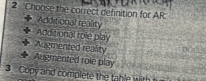 Choose the correct definition for AR:
Additional reality
Additional role play
Augmented reality
Augmented role play
3 Copy and complete the table with