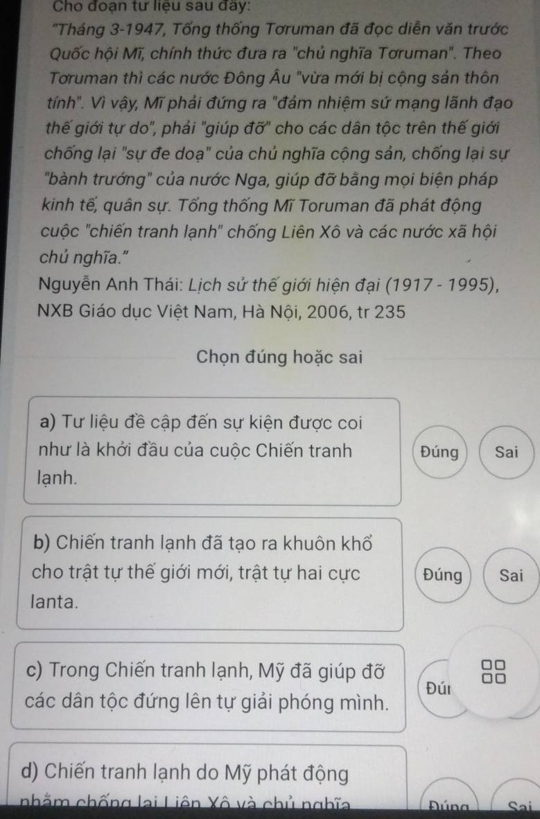 Cho đoạn tư liệu sau đây:
'Tháng 3-1947, Tống thống Tơruman đã đọc diễn văn trước
Quốc hội Mĩ, chính thức đưa ra "chủ nghĩa Tơruman". Theo
Toruman thì các nước Đông Âu "vừa mới bị cộng sản thôn
tính". Vì vậy, Mĩ phải đứng ra "đám nhiệm sứ mạng lãnh đạo
thế giới tự do", phải "giúp đỡ" cho các dân tộc trên thế giới
chống lại "sự đe doạ" của chủ nghĩa cộng sản, chống lại sự
"bành trướng" của nước Nga, giúp đỡ bằng mọi biện pháp
kinh tế, quân sự. Tổng thống Mĩ Toruman đã phát động
cuộc ''chiến tranh lạnh' chống Liên Xô và các nước xã hội
chủ nghĩa."
Nguyễn Anh Thái: Lịch sử thế giới hiện đại (1917 - 1995),
NXB Giáo dục Việt Nam, Hà Nội, 2006, tr 235
Chọn đúng hoặc sai
a) Tư liệu đề cập đến sự kiện được coi
như là khởi đầu của cuộc Chiến tranh Đúng Sai
lạnh.
b) Chiến tranh lạnh đã tạo ra khuôn khổ
cho trật tự thế giới mới, trật tự hai cực Đúng Sai
lanta.
c) Trong Chiến tranh lạnh, Mỹ đã giúp đỡ
Đúi
các dân tộc đứng lên tự giải phóng mình.
d) Chiến tranh lạnh do Mỹ phát động
nhằm chống lai Liên Xô và chủ nghĩa Sai
Dúna