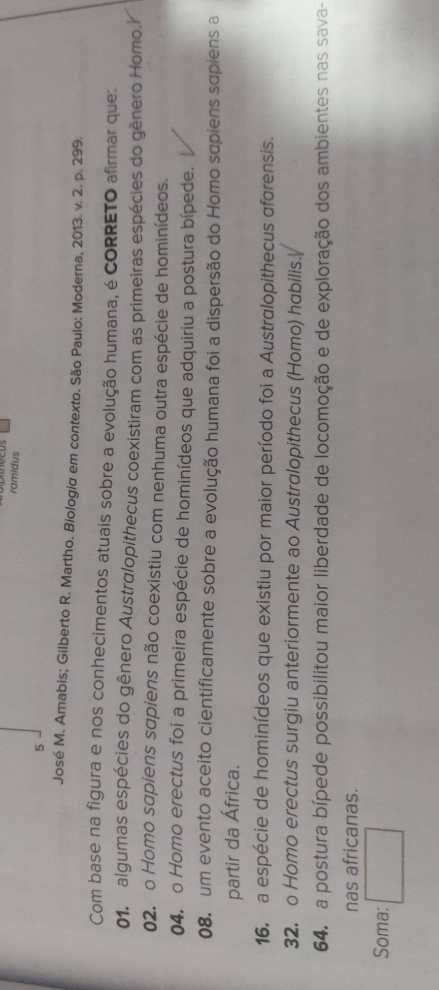 ramidus
5
José M. Amabis; Gilberto R. Martho. Biologia em contexto. São Paulo: Moderna, 2013. v. 2. p. 299.
Com base na figura e nos conhecimentos atuais sobre a evolução humana, é cORRETO afirmar que:
01, algumas espécies do gênero Australopithecus coexistiram com as primeiras espécies do gênero Homo.Y
02. o Homo sapiens sapiens não coexistiu com nenhuma outra espécie de hominídeos.
04. o Homo erectus foi a primeira espécie de hominídeos que adquiriu a postura bípede.
08. um evento aceito cientificamente sobre a evolução humana foi a dispersão do Homo sapiens sapiens a
partir da África.
16. a espécie de hominídeos que existiu por maior período foi a Australopithecus afarensis.
32. o Homo erectus surgiu anteriormente ao Australopithecus (Homo) habilis.
64. a postura bípede possibilitou maior liberdade de locomoção e de exploração dos ambientes nas sava-
nas africanas.
Soma: