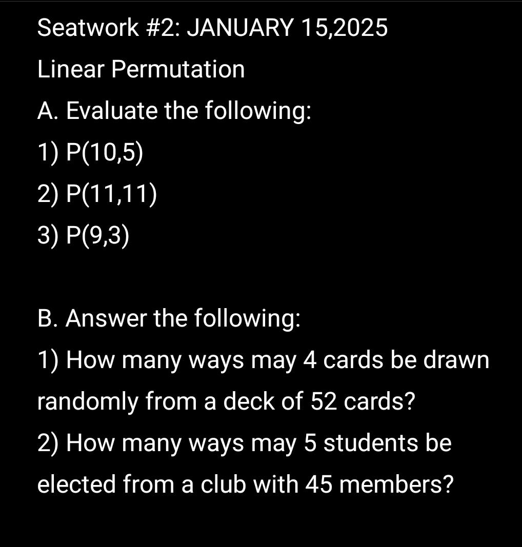 Seatwork #2: JANUARY 15,2025 
Linear Permutation 
A. Evaluate the following: 
1) P(10,5)
2) P(11,11)
3) P(9,3)
B. Answer the following: 
1) How many ways may 4 cards be drawn 
randomly from a deck of 52 cards? 
2) How many ways may 5 students be 
elected from a club with 45 members?