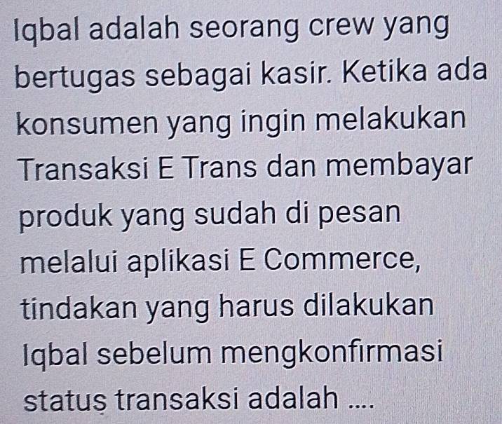 Iqbal adalah seorang crew yang 
bertugas sebagai kasir. Ketika ada 
konsumen yang ingin melakukan 
Transaksi E Trans dan membayar 
produk yang sudah di pesan 
melalui aplikasi E Commerce, 
tindakan yang harus dilakukan 
Iqbal sebelum mengkonfırmasi 
status transaksi adalah ....