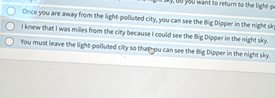 ou wa nt to return to the light 
Once you are away from the light-polluted city, you can see the Big Dipper in the night sky 
I knew that I was miles from the city because I could see the Big Dipper in the night sky. 
You must leave the light-polluted city so that you can see the Big Dipper in the night sky.