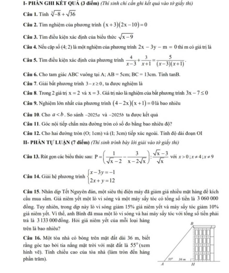 I- PHẢN GHI KÉT QUẢ (3 điểm) (Thi sinh chỉ cần ghi kết quả vào tờ giấy thi)
Câu 1. Tính sqrt[3](-8)+sqrt(36)
Câu 2. Tìm nghiệm của phương trình (x+3)(2x-10)=0
Câu 3. Tìm điều kiện xác định của biểu thức sqrt(x-9)
Câu 4. Nếu cặp số (4;2) là một nghiệm của phương trình 2x-3y-m=0 thì m có giá trị là
Câu 5. Tìm điều kiện xác định của phương trình  4/x-3 + 3/x+1 = 5/(x-3)(x+1) .
Câu 6. Cho tam giác ABC vuông tại A; AB=5cm;BC=13cm. Tinh tan B.
Câu 7. Giải bất phương trình 3-x≥ 0 , ta được nghiệm là
Câu 8. Trong 2 giá trị x=2 và x=3. Giá trị nào là nghiệm của bất phương trình 3x-7≤ 0
Câu 9. Nghiệm lớn nhất của phương trình (4-2x)(x+1)=0 là bao nhiêu
Câu 10. Cho a. So sánh −2025a và −2025b ta được kết quả
Câu 11. Góc nội tiếp chắn nửa đường tròn có số đo bằng bao nhiêu độ?
Câu 12. Cho hai đường tròn (0;1cm) ) và (I; 3cm) tiếp xúc ngoài. Tính độ dài đoạn OI
II- PHẢN Tự LUẠN (7 điễm) (Thí sinh trình bày lời giải vào tờ giấy thi)
Câu 13. Rút gọn các biểu thức sau: P=( 1/sqrt(x)-2 - 3/x-2sqrt(x) ): (sqrt(x)-3)/sqrt(x)  với x>0;x!= 4;x!= 9
Câu 14. Giải hệ phương trình beginarrayl x-3y=-1 2x+y=12endarray.
Câu 15. Nhân dịp Tết Nguyên đán, một siêu thị điện máy đã giảm giá nhiều mặt hàng để kích
cầu mua sắm. Giá niêm yết một lò vi sóng và một máy sấy tóc có tổng số tiền là 3 060 000
đồng. Tuy nhiên, trong dịp này lò vi sóng giảm 15% giá niêm yết và máy sấy tóc giảm 10%
giả niêm yết. Vì thế, anh Bình đã mua một lò vi sóng và hai máy sấy tóc với tổng số tiền phải
trả là 3 133 000 đồng. Hôi giá niêm yết của mỗi loại hàng
trên là bao nhiêu?
Câu 16. Một tòa nhà có bóng trên mặt đất dài 36 m, biết
rằng góc tạo bởi tia nắng mặt trời với mặt đất là 55° (xem
hình vẽ). Tính chiều cao của tòa nhà (làm tròn đến hàng
phần trăm).