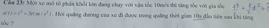 Một xe mô tô phân khối lớn đang chạy với vận tốc 10m/s thì tăng tốc với gia tốc
a(t)=t^2+3t(m/s^2). Hỏi quãng đường của xe đi được trong quãng thời gian 10s đầu tiên sau khi tăng 
tốc ?