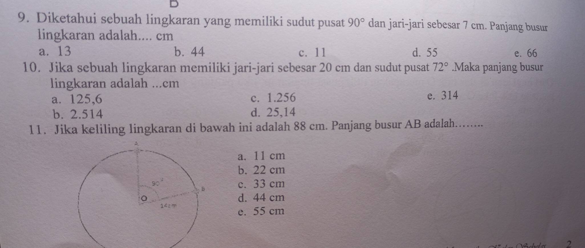 Diketahui sebuah lingkaran yang memiliki sudut pusat 90° dan jari-jari sebesar 7 cm. Panjang busur
lingkaran adalah.... cm
a. 13 b. 44 c. 11 d. 55 e. 66
10. Jika sebuah lingkaran memiliki jari-jari sebesar 20 cm dan sudut pusat 72°.Maka panjang busur
lingkaran adalah ...cm
a. 125,6 c. 1.256
e. 314
b. 2.514 d. 25,14
11. Jika keliling lingkaran di bawah ini adalah 88 cm. Panjang busur AB adalah.…....
a. 11 cm
b. 22 cm
c. 33 cm
d. 44 cm
e. 55 cm
2