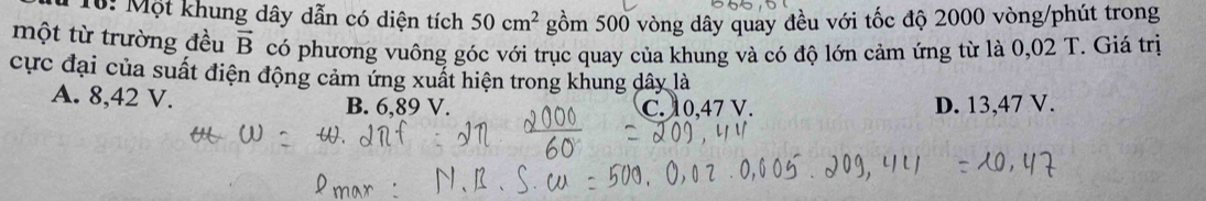 10: Một khung dây dẫn có diện tích 50cm^2 gồm 500 vòng dây quay đều với tốc độ 2000 vòng /phút trong
một từ trường đều vector B có phương vuông góc với trục quay của khung và có độ lớn cảm ứng từ là 0,02 T. Giá trị
cực đại của suất điện động cảm ứng xuất hiện trong khung dây là
A. 8,42 V. B. 6,89 V. D. 13,47 V.
C. 10,47 V.