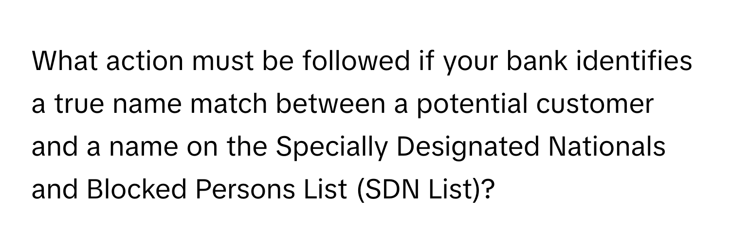 What action must be followed if your bank identifies a true name match between a potential customer and a name on the Specially Designated Nationals and Blocked Persons List (SDN List)?