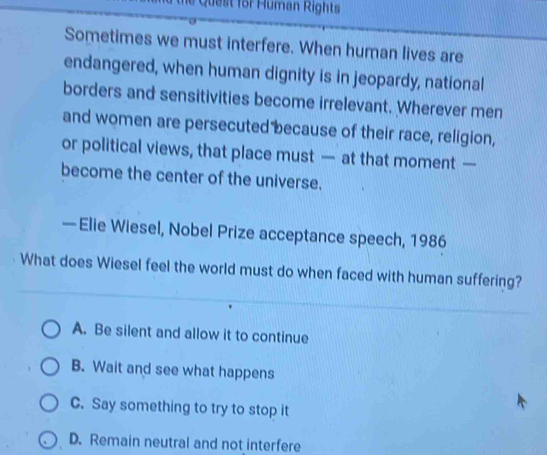 ie Quest for Human Rights
Sometimes we must interfere. When human lives are
endangered, when human dignity is in jeopardy, national
borders and sensitivities become irrelevant. Wherever men
and women are persecuted because of their race, religion,
or political views, that place must — at that moment —
become the center of the universe.
—Elie Wiesel, Nobel Prize acceptance speech, 1986
What does Wiesel feel the world must do when faced with human suffering?
A. Be silent and allow it to continue
B. Wait and see what happens
C. Say something to try to stop it
D. Remain neutral and not interfere