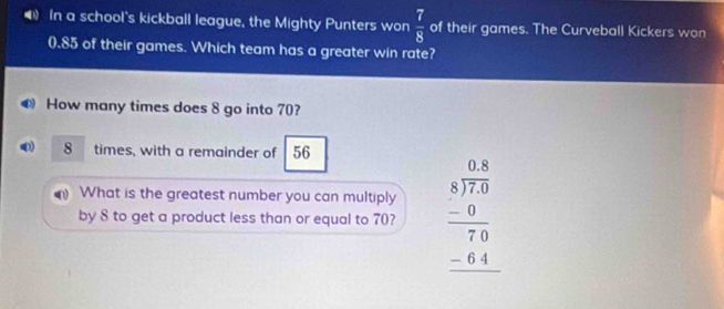 ◀ In a school's kickball league, the Mighty Punters won  7/8  of their games. The Curveball Kickers won
0.85 of their games. Which team has a greater win rate? 
How many times does 8 go into 70? 
() 8 times, with a remainder of 56
What is the greatest number you can multiply 
by 8 to get a product less than or equal to 70? beginarrayr 0.8 8encloselongdiv 7.0 -0 hline 70 -64 hline endarray