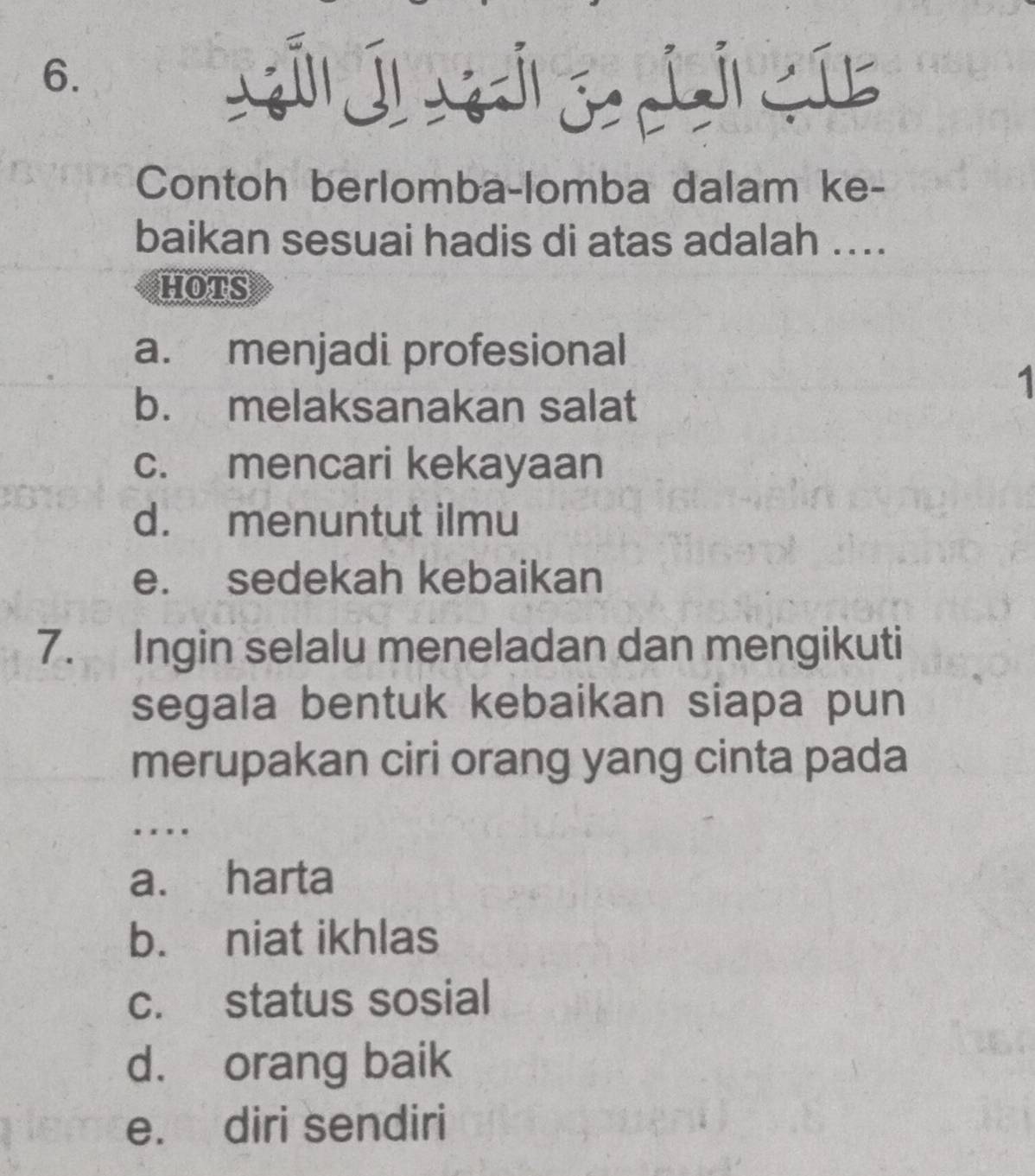 Contoh berlomba-lomba dalam ke-
baikan sesuai hadis di atas adalah ....
HOTS
a. menjadi profesional
b. melaksanakan salat
1
c. mencari kekayaan
d. menuntut ilmu
e. sedekah kebaikan
7. Ingin selalu meneladan dan mengikuti
segala bentuk kebaikan siapa pun
merupakan ciri orang yang cinta pada
. .
a. harta
b. niat ikhlas
c. status sosial
d. orang baik
e. diri sendiri