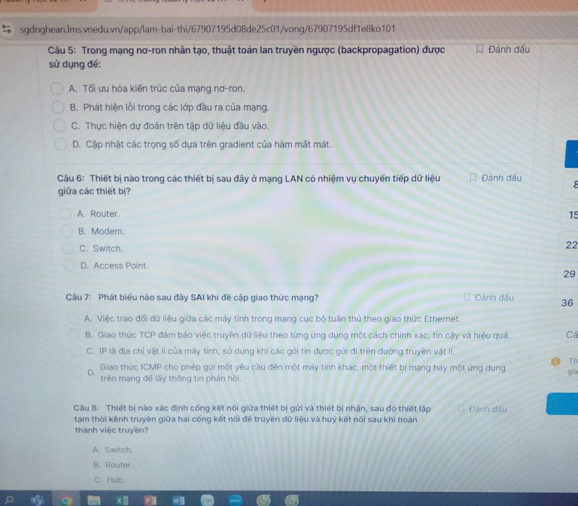 Trong mạng nơ-ron nhân tạo, thuật toán lan truyền ngược (backpropagation) được Đánh dấu
sử dụng đế:
A. Tối ưu hóa kiến trúc của mạng nơ-ron.
B. Phát hiện lỗi trong các lớp đầu ra của mạng.
C. Thực hiện dự đoán trên tập dữ liệu đầu vào.
D. Cập nhật các trọng số dựa trên gradient của hàm mất mát.
Câu 6: Thiết bị nào trong các thiết bị sau đây ở mạng LAN có nhiệm vụ chuyển tiếp dữ liệu Đánh dấu
giữa các thiết bị?
A. Router. 15
B. Modem.
C. Switch.
22
D. Access Point.
29
Câu 7: Phát biểu nào sau đây SAI khi đề cập giao thức mạng? Đánh dấu 36
A. Việc trao đối dữ liệu giữa các máy tính trong mạng cục bộ tuân thủ theo giao thức Ethernet.
B. Giao thức TCP đảm bảo việc truyền dữ liệu theo từng ứng dụng một cách chính xác, tin cậy và hiệu quả. Câ
C. IP là địa chỉ vật lí của máy tính, sử dụng khi các gói tin được gứi đi trên đường truyền vật lí.
Th
D.  Giao thức ICMP cho phép gứi một yêu cầu đến một máy tính khác, một thiết bị mạng hay một ứng dụng gia
trên mạng đế lấy thông tin phản hồi.
Câu 8: Thiết bị nào xác định cống kết nối giữa thiết bị gửi và thiết bị nhận, sau đó thiết lập Đánh dấu
tạm thời kênh truyền giữa hai cống kết nối để truyền dữ liệu và huỷ kết nổi sau khi hoàn
thành việc truyền?
A. Switch.
B. Router.
C. Hub.