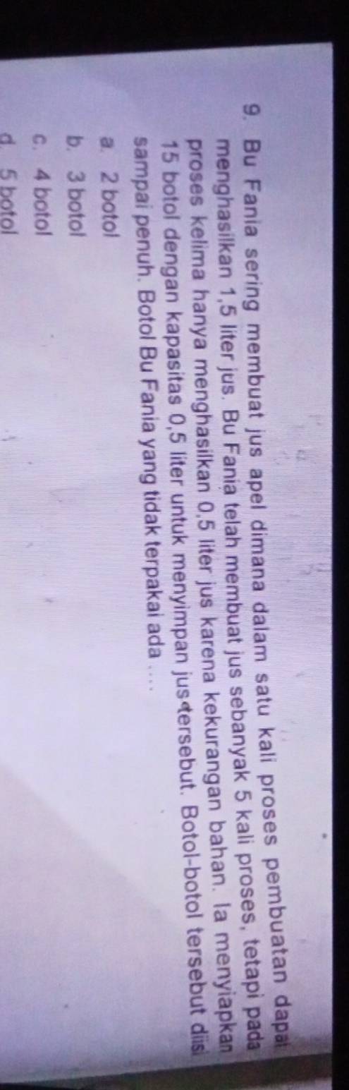 Bu Fania sering membuat jus apel dimana dalam satu kali proses pembuatan dapa
menghasilkan 1,5 liter jus. Bu Fania telah membuat jus sebanyak 5 kali proses, tetapi pada
proses kelima hanya menghasilkan 0,5 liter jus karena kekurangan bahan. (a menyiapkan
15 botol dengan kapasitas 0,5 liter untuk menyimpan jus
a. 2 botol
b. 3 botol
c. 4 botol
d. 5 botol