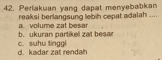 Perlakuan yang dapat menyebabkan
reaksi berlangsung lebih cepat adalah ....
a. volume zat besar
b. ukuran partikel zat besar
c. suhu tinggi
d. kadar zat rendah