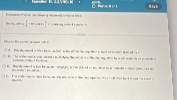 Question 10, 2.2.VRC-10 points
Pointa: 0 of 1 Gave
Determine whether the following statement is true or false.
The equations  a/4 =10 and 4*  a/4 =10 are equivalent equations
Choose the correct answer below.
A. The statement is false because both sides of the first equation should have been divided by 4
8. The statement is true because multiplying the left side of the first equation by 4 will result in an equivalent
equation without fractions.
C. The statement is true because multiplying either side of an equation by a nonzero number produces an
equivalent equation.
D. The statement is false because only one side of the first equation was multiplied by 4 to get the second
equation