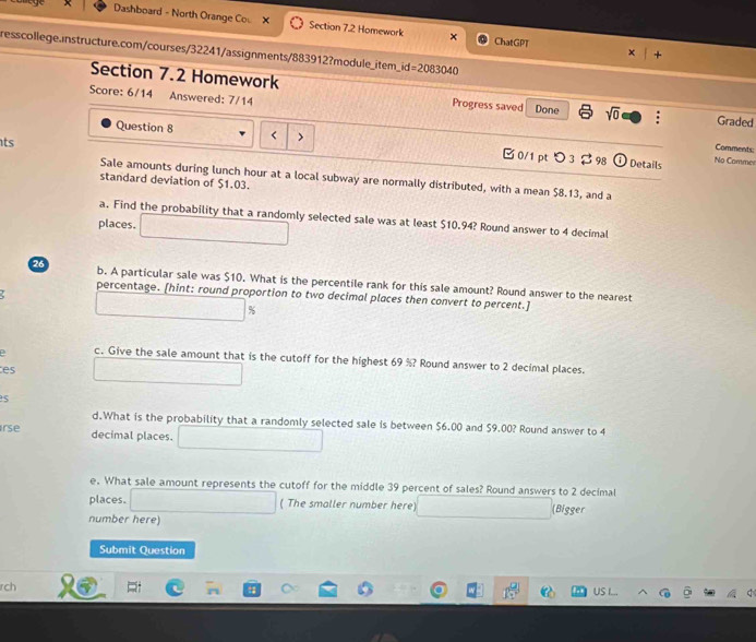 Dashboard - North Orange Co × Section 7.2 Homework × ChatGPT 
resscollege.instructure.com/courses/32241/assignments/883912?module_item_i d=2083040 
Section 7.2 Homework 
Score: 6/14 Answered: 7/14 Progress saved Done sqrt(0) : Graded 
ts 
Question 8 < > □ 0/1 pt つ 3 $ 98 
Comments: 
ⓘ Details No Commer 
Sale amounts during lunch hour at a local subway are normally distributed, with a mean $8.13, and a 
standard deviation of $1.03. 
a. Find the probability that a randomly selected sale was at least $10.94? Round answer to 4 decimal 
places. 
26 b. A particular sale was $10. What is the percentile rank for this sale amount? Round answer to the nearest 
percentage. [hint: round proportion to two decimal places then convert to percent.]
%
D c. Give the sale amount that is the cutoff for the highest 69 %? Round answer to 2 decimal places. 
es 
d.What is the probability that a randomly selected sale is between $6.00 and $9.00? Round answer to 4
irse decimal places. 
e. What sale amount represents the cutoff for the middle 39 percent of sales? Round answers to 2 decimal 
places. ( The smaller number here (Bigger 
number here) 
Submit Question 
rch