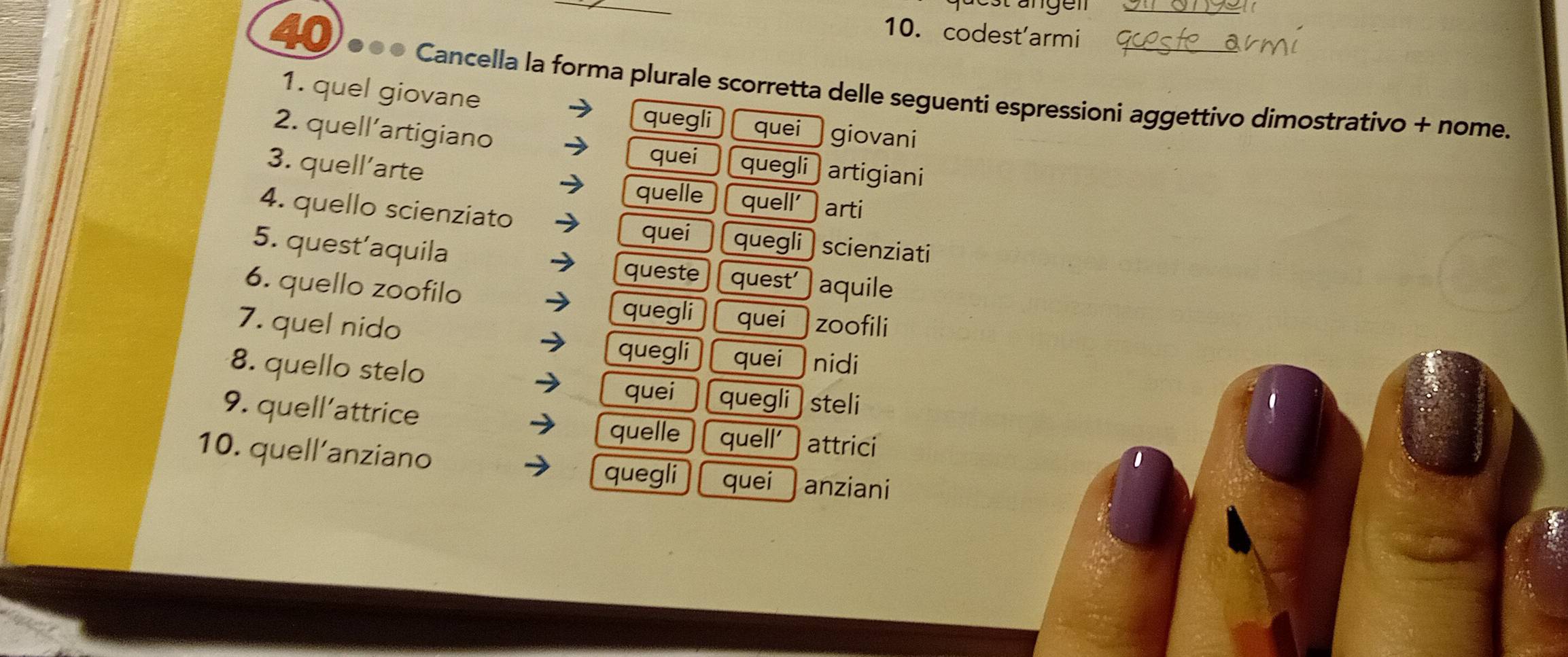 codest'armi
4 0) é « « Cancella la forma plurale scorretta delle seguenti espressioni aggettivo dimostrativo + nome.
1. quel giovane
quegli quei giovani
2. quell’artigiano
quei
3. quell’arte quegli artigiani
quelle quell' arti
4. quello scienziato
quei quegli
5. quest’aquila scienziati
queste quest
6. quello zoofilo aquile
quegli quei
7. quel nido zoofili
quegli quei nidi
8. quello stelo
quei quegli steli
9. quell'attrice
quelle quell' attrici
10. quell’anziano quegli quei anziani