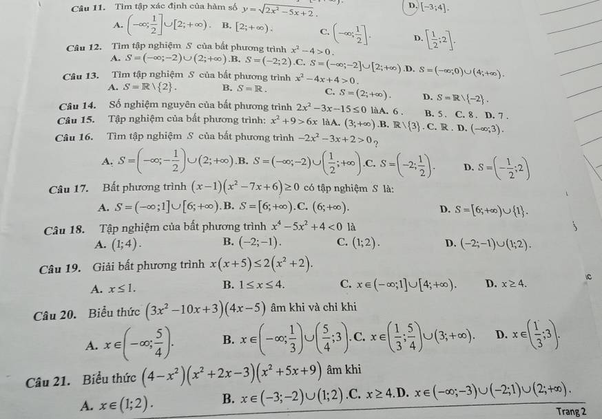 Tìm tập xác định của hàm số y=sqrt(2x^2-5x+2). D. [-3;4].
A. (-∈fty ; 1/2 ]∪ [2;+∈fty ) B. [2;+∈fty ). C. (-∈fty ; 1/2 ]. D. [ 1/2 ;2].
Câu 12. Tìm tập nghiệm S của bất phương trình x^2-4>0.
A. S=(-∈fty ;-2)∪ (2;+∈fty ). B. S=(-2;2) .C. S=(-∈fty ;-2]∪ [2;+∈fty ) .D.
Câu 13. Tìm tập nghiệm S của bất phương trình x^2-4x+4>0. S=(-∈fty ;0)∪ (4;+∈fty ).
A. S=R/ 2 . B. S=R. C, S=(2;+∈fty ). D. S=R/ -2 .
Câu 14. Số nghiệm nguyên của bất phương trình 2x^2-3x-15≤ 0 làA. 6 . B. 5 . C. 8 . D. 7 .
Câu 15. Tập nghiệm của bất phương trình: x^2+9>6x là A. (3;+∈fty ) .B. R / 3. C. R D. (-∈fty ;3).
Câu 16. Tìm tập nghiệm S của bất phương trình -2x^2-3x+2>0 ?
A. S=(-∈fty ;- 1/2 )∪ (2;+∈fty ).B. S=(-∈fty ;-2)∪ ( 1/2 ;+∈fty ) .C, S=(-2; 1/2 ). D. S=(- 1/2 ;2)
Câu 17. Bất phương trình (x-1)(x^2-7x+6)≥ 0 có tập nghiệm S là:
A. S=(-∈fty ;1]∪ [6;+∈fty ) ,B. S=[6;+∈fty ).C.(6;+∈fty ). D. S=[6;+∈fty )∪  1 .
Câu 18. Tập nghiệm của bất phương trình x^4-5x^2+4<0</tex> là
B.
A. (1;4). (-2;-1). C. (1;2). D. (-2;-1)∪ (1;2).
Câu 19. Giải bất phương trình x(x+5)≤ 2(x^2+2).
A. x≤ 1. x∈ (-∈fty ;1]∪ [4;+∈fty ). D. x≥ 4. C
B. 1≤ x≤ 4. C.
Câu 20. Biểu thức (3x^2-10x+3)(4x-5) âm khi và chỉ khi
A. x∈ (-∈fty ; 5/4 ). B. x∈ (-∈fty ; 1/3 )∪ ( 5/4 ;3). C. x∈ ( 1/3 ; 5/4 )∪ (3;+∈fty ). D. x∈ ( 1/3 ;3).
Câu 21. Biểu thức (4-x^2)(x^2+2x-3)(x^2+5x+9) âm khi
A. x∈ (1;2). B. x∈ (-3;-2)∪ (1;2) .C. x≥ 4 ,D. x∈ (-∈fty ;-3)∪ (-2;1)∪ (2;+∈fty ).
Trang 2