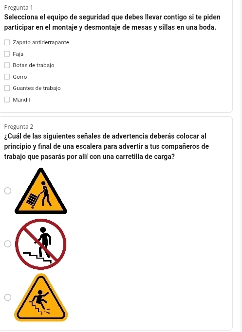 Pregunta 1
Selecciona el equipo de seguridad que debes llevar contigo si te piden
participar en el montaje y desmontaje de mesas y sillas en una boda.
Zapato antiderrapante
Faja
Botas de trabajo
Gorro
Guantes de trabajo
Mandil
Pregunta 2
¿Cuál de las siguientes señales de advertencia deberás colocar al
principio y final de una escalera para advertir a tus compañeros de
trabajo que pasarás por allí con una carretilla de carga?