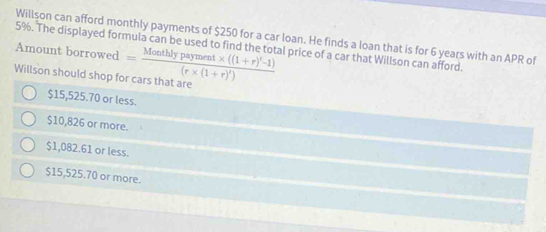 Willson can afford monthly payments of $250 for a car loan. He finds a loan that is for 6 years with an APR of
5%. The displayed formula can be used to find the total price of a car that Willson can afford.
Amount borrowed
Willson should shop for cars that are =frac Monthlypayment* ((1+r)^t-1)(r* (1+r)^t)
$15,525.70 or less.
$10,826 or more.
$1,082.61 or less.
$15,525.70 or more.