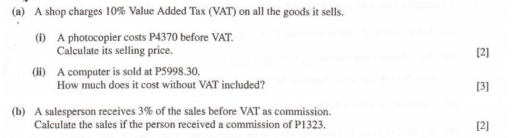 A shop charges 10% Value Added Tax (VAT) on all the goods it sells. 
(i) A photocopier costs P4370 before VAT. 
Calculate its selling price. [2] 
(ii) A computer is sold at P5998.30. 
How much does it cost without VAT included? [3] 
(b) A salesperson receives 3% of the sales before VAT as commission. 
Calculate the sales if the person received a commission of P1323. 
[2]