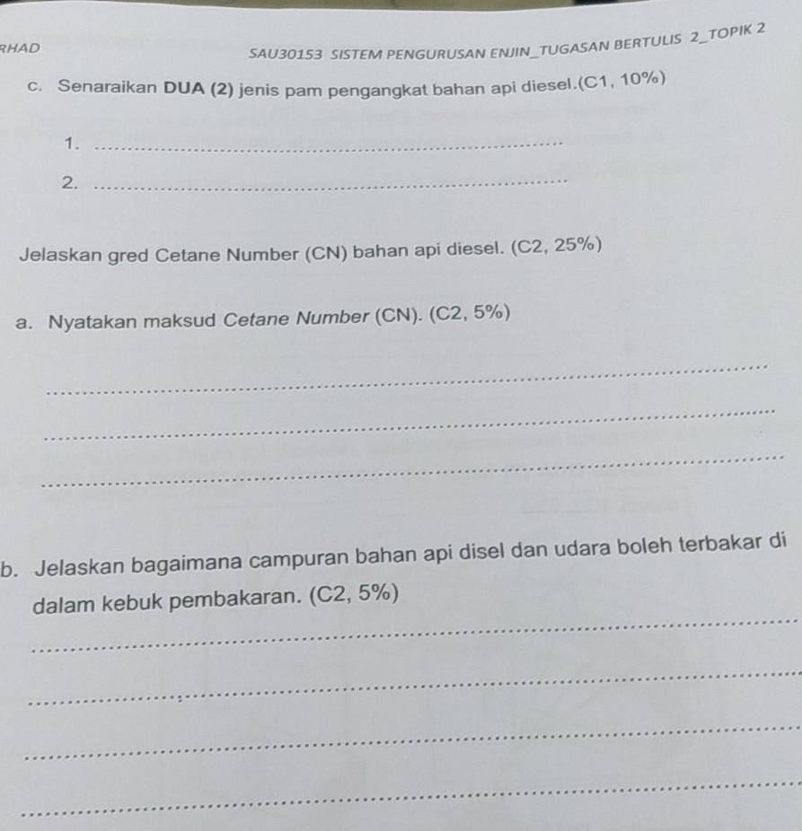 RHAD 
SAU30153 SISTEM PENGURUSAN ENJIN_TUGASAN BERTULIS 2_TOPIK 2 
c. Senaraikan DUA (2) jenis pam pengangkat bahan api diesel.(C1, 10%) 
1._ 
2._ 
Jelaskan gred Cetane Number (CN) bahan api diesel. (C2, 25%) 
a. Nyatakan maksud Cetane Number (CN). (C2, 5%) 
_ 
_ 
_ 
b. Jelaskan bagaimana campuran bahan api disel dan udara boleh terbakar di 
_ 
dalam kebuk pembakaran. (C2, 5%) 
_ 
_ 
_