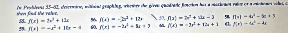 In Problems 55-62, determine, without graphing, whethér the given quadratic function has a maximum value or a minimum value, a 
then find the value. 57. f(x)=2x^2+12x-3 58. f(x)=4x^2-8x+3
55. f(x)=2x^2+12x 56. f(x)=-[2x^2+12x
59. f(x)=-x^2+10x-4 60. f(x)=-2x^2+8x+3 61. f(x)=-3x^2+12x+1 62. f(x)=4x^2-4x