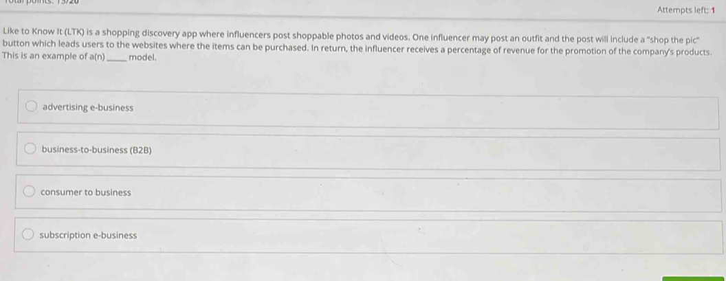 Attempts left: 1
Like to Know It (LTK) is a shopping discovery app where influencers post shoppable photos and videos. One influencer may post an outfit and the post will include a "shop the pic"
button which leads users to the websites where the items can be purchased. In return, the influencer receives a percentage of revenue for the promotion of the company's products.
This is an example of a(n) _ model.
advertising e-business
business-to-business (B2B)
consumer to business
subscription e-business