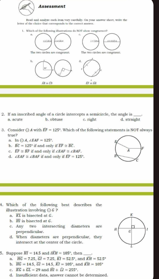 Assessment
Read and analyze each item very carefully. On your answer sheet, write the
letter of the choice that corresponds to the correct answer.
1. Which of the following illustrations do NOT show congruence?
A.
C
r = 7.23 (=  d - 14.25 im
The two circles are congruent. The two circles are congruent.
b.
d
90°
widehat AB≌ widehat CD
widehat EF=widehat GH
2. If an inscribed angle of a circle intercepts a semicircle, the angle is_
a. acute b. obtuse c. right d. straight
3. Consider odot A with widehat EF=125°. Which of the following statements is NOT always
true?
a. In odot A,∠ EAF=125°.
b. widehat BC=125° if and only if overline EF≌ overline BC.
c. widehat EF≌ widehat BF if and only if ∠ EAF≌ ∠ BAF.
d. ∠ EAF≌ ∠ BAF if and only if widehat EF=125°.
4. Which of the following best describes the
illustration involving odot G ?
a. RL is bisected at G.
b. H is bisected at G.
c. Any two intersecting diameters are 
perpendicular.
d. When diameters are perpendicular, they
intersect at the center of the circle.
5. Suppose overline HI=14.5 and widehat IKH=105° , then _.
a. overline HG=7.25,overline GI=7.25,widehat KI=52.5° , and widehat KH=52.5°
b. overline HG=14.5,overline GI=14.5,widehat KI=105° , and widehat KH=105°
c. overline KG+overline GL=29 and widehat HI+widehat LI=255°.
d. Insufficient data, answer cannot be determined.