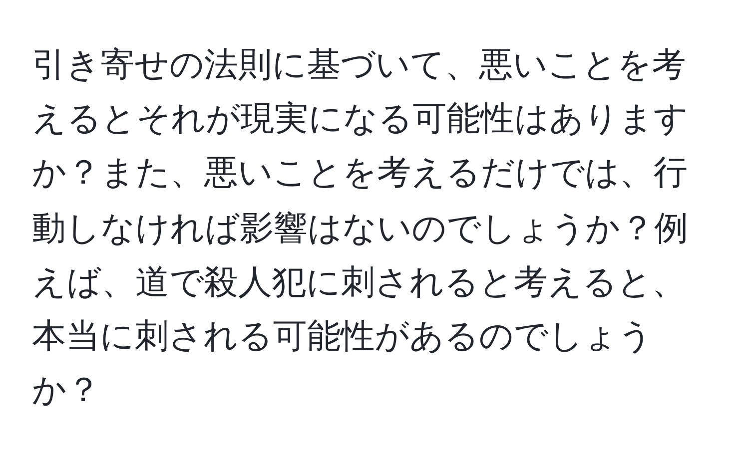 引き寄せの法則に基づいて、悪いことを考えるとそれが現実になる可能性はありますか？また、悪いことを考えるだけでは、行動しなければ影響はないのでしょうか？例えば、道で殺人犯に刺されると考えると、本当に刺される可能性があるのでしょうか？