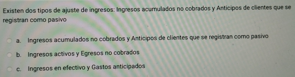 Existen dos tipos de ajuste de ingresos: Ingresos acumulados no cobrados y Anticipos de clientes que se
registran como pasivo
a. Ingresos acumulados no cobrados y Anticipos de clientes que se registran como pasivo
b. Ingresos activos y Egresos no cobrados
c. Ingresos en efectivo y Gastos anticipados