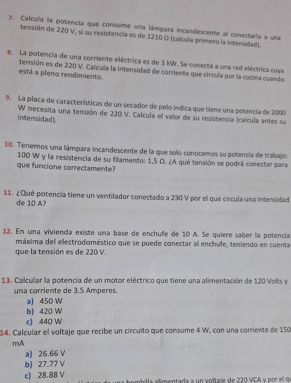 Calcula la potencia que consume una lámpara incandescente al conectarla a una
tensión de 220 V, si su resistencia es de 1210 Ω (calcula primero la intensidad).
8. La potencia de una corriente eléctrica es de 3 kW. Se conecta a una red eléctrica cuya
tensión es de 220 V. Calcula la intensidad de corriente que circula por la cocina cuando
está a pleno rendimiento.
9. La placa de características de un secador de pelo indica que tiene una potencia de 2000
W necesita una tensión de 220 V. Calcula el valor de su resistencia (calcula antes su
intensidad).
10. Tenemos una lámpara incandescente de la que solo conocemos su potencia de trabajo:
100 W y la resistencia de su filamento: 1,5 Ω. ¿A qué tensión se podrá conectar para
que funcione correctamente?
11. ¿Qué potencia tiene un ventilador conectado a 230 V por el que circula una intensidad
de 10 A?
12. En una vivienda existe una base de enchufe de 10 A. Se quiere saber la potencia
máxima del electrodoméstico que se puede conectar al enchufe, teniendo en cuenta
que la tensión es de 220 V.
13. Calcular la potencia de un motor eléctrico que tiene una alimentación de 120 Volts y
una corriente de 3.5 Amperes.
a) 450 W
b) 420 W
c) 440 W
14. Calcular el voltaje que recibe un circuito que consume 4 W, con una corriente de 150
mA
a) 26.66 V
b) 27.77 V
c) 28.88 V
billa alimentada a un voltaie de 220 VCA γ por el qu