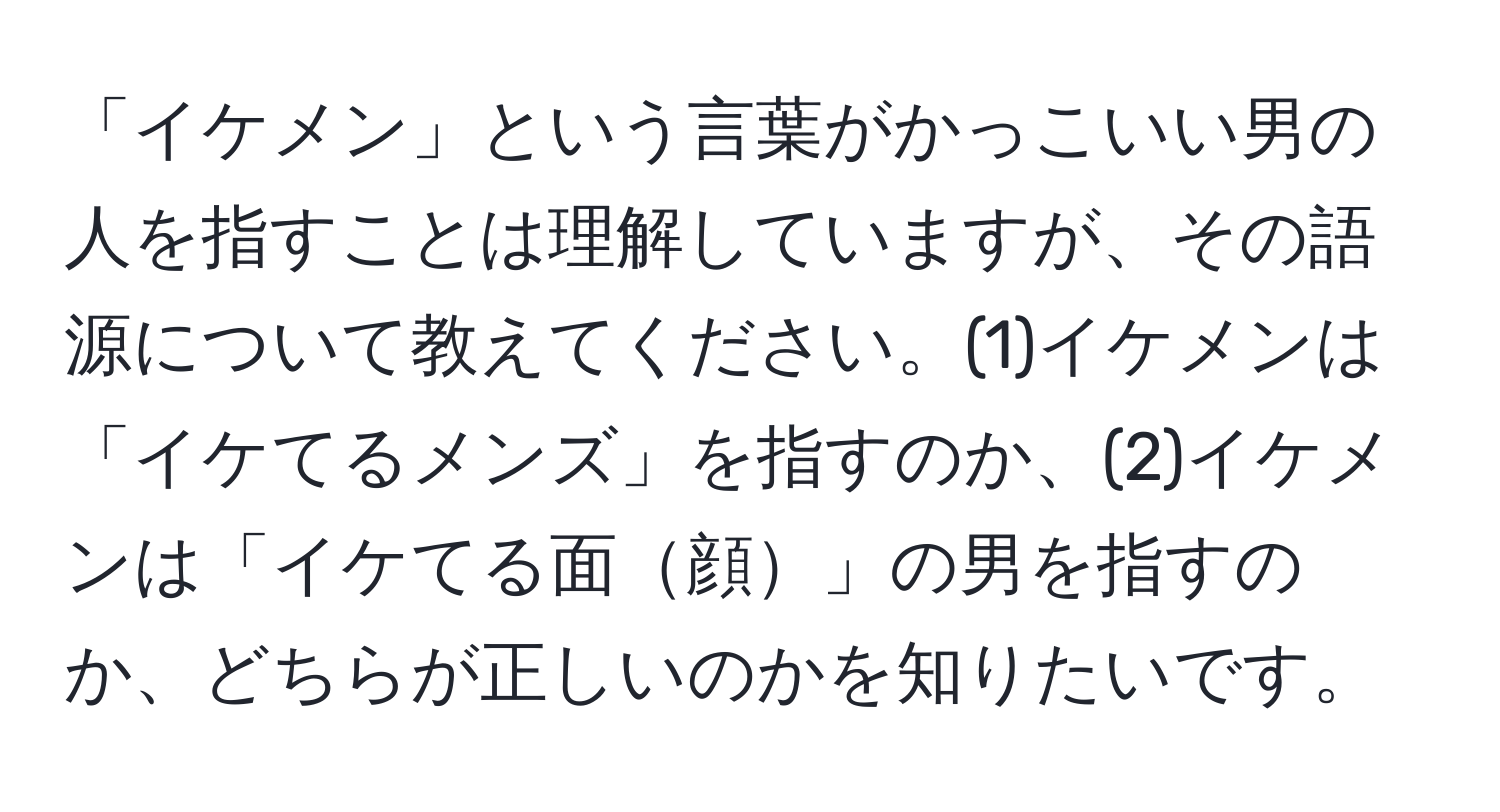 「イケメン」という言葉がかっこいい男の人を指すことは理解していますが、その語源について教えてください。(1)イケメンは「イケてるメンズ」を指すのか、(2)イケメンは「イケてる面顔」の男を指すのか、どちらが正しいのかを知りたいです。