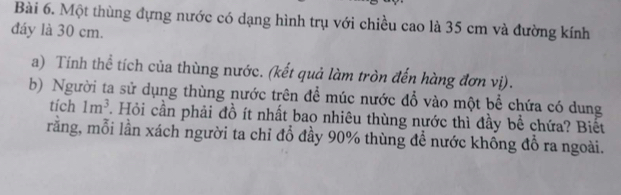 Một thùng đựng nước có dạng hình trụ với chiều cao là 35 cm và đường kính 
đáy là 30 cm. 
a) Tính thể tích của thùng nước. (kết quả làm tròn đến hàng đơn vị). 
b) Người ta sử dụng thùng nước trên để múc nước đổ vào một bể chứa có dung 
tích 1m^3. Hỏi cần phải đồ ít nhất bao nhiêu thùng nước thì đầy bề chứa? Biết 
rằng, mỗi lần xách người ta chỉ đỗ đầy 90% thùng để nước khồng đỗ ra ngoài.