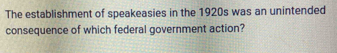 The establishment of speakeasies in the 1920s was an unintended 
consequence of which federal government action?