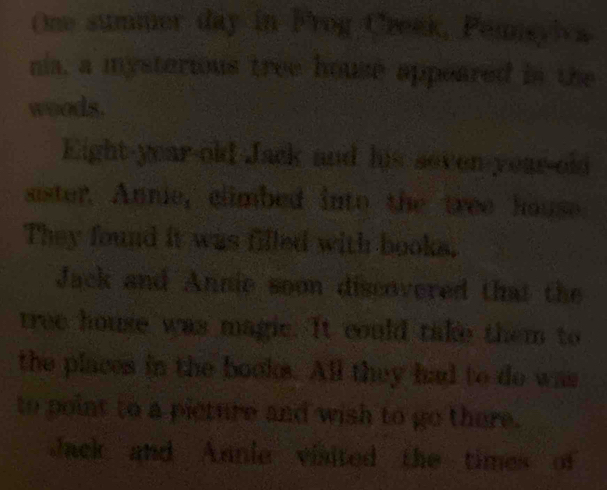 One summer day in Frog Creek, Pemisylca 
nia, a mysterious tree house appeared in the 
woods. 
Eight-year-old Jack and his seven-year-old 
sister. Annie, climbed into the tree house 
They found it was filled with books. 
Jack and Annie soon discovered that the 
tree house was magic. It could take them to 
the places in the books. All they had to do was 
to point to a picture and wish to go there. 
Jack and Annie visited the times of