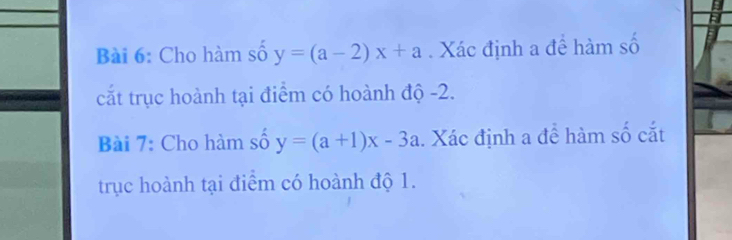 Cho hàm số y=(a-2)x+a. Xác định a để hàm số
cắt trục hoành tại điểm có hoành độ -2.
Bài 7: Cho hàm số y=(a+1)x-3a. Xác định a đề hàm số cắt
trục hoành tại điểm có hoành độ 1.