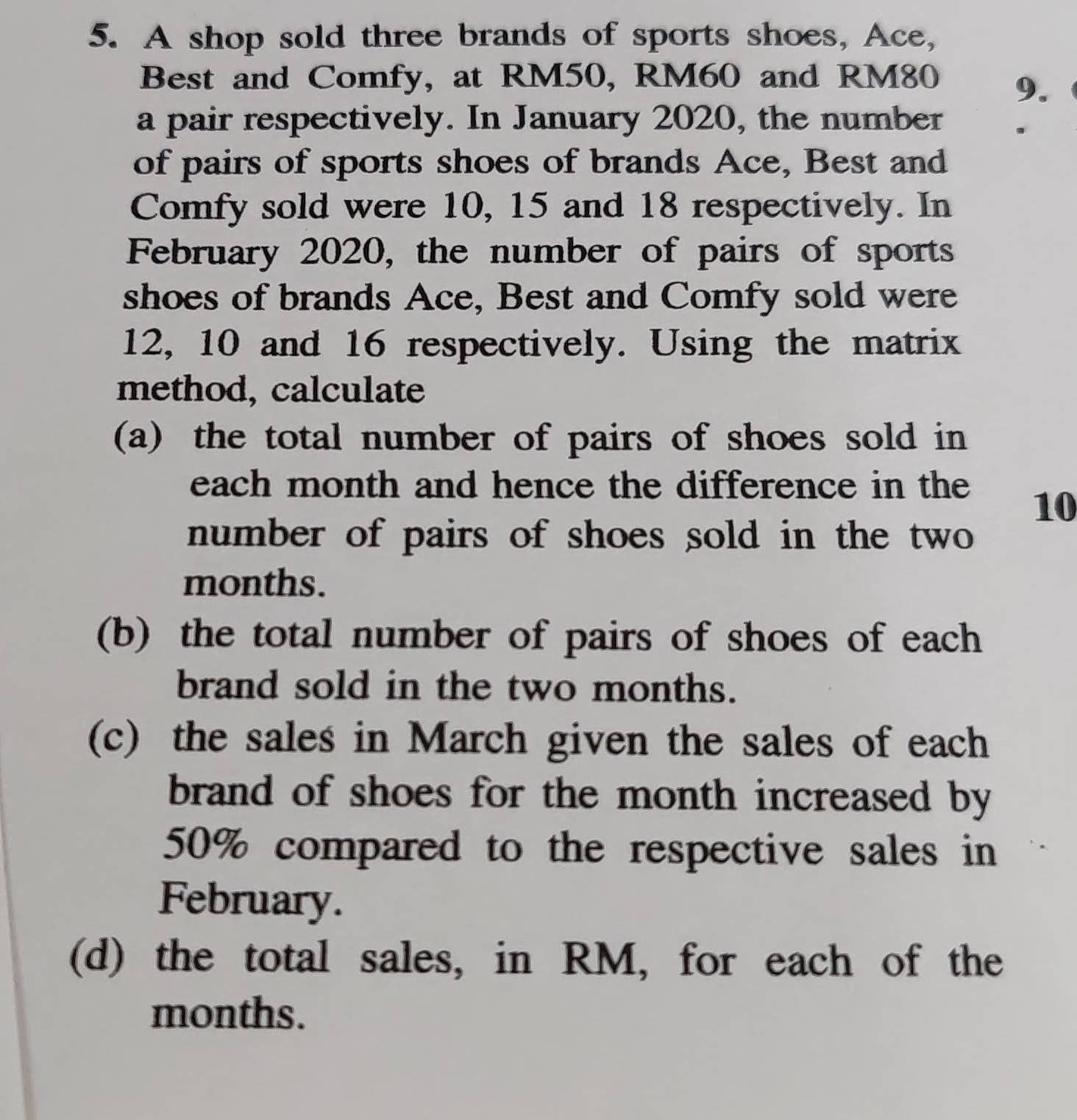 A shop sold three brands of sports shoes, Ace, 
Best and Comfy, at RM50, RM60 and RM80 9. 
a pair respectively. In January 2020, the number 
of pairs of sports shoes of brands Ace, Best and 
Comfy sold were 10, 15 and 18 respectively. In 
February 2020, the number of pairs of sports 
shoes of brands Ace, Best and Comfy sold were
12, 10 and 16 respectively. Using the matrix 
method, calculate 
(a) the total number of pairs of shoes sold in 
each month and hence the difference in the
10
number of pairs of shoes sold in the two
months. 
(b) the total number of pairs of shoes of each 
brand sold in the two months. 
(c) the sales in March given the sales of each 
brand of shoes for the month increased by
50% compared to the respective sales in 
February. 
(d) the total sales, in RM, for each of the
months.