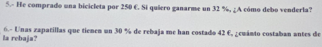 5.- He comprado una bicicleta por 250 €. Si quiero ganarme un 32 %, ¿A cómo debo venderla? 
6.- Unas zapatillas que tienen un 30 % de rebaja me han costado 42 €, ¿cuánto costaban antes de 
la rebaja?