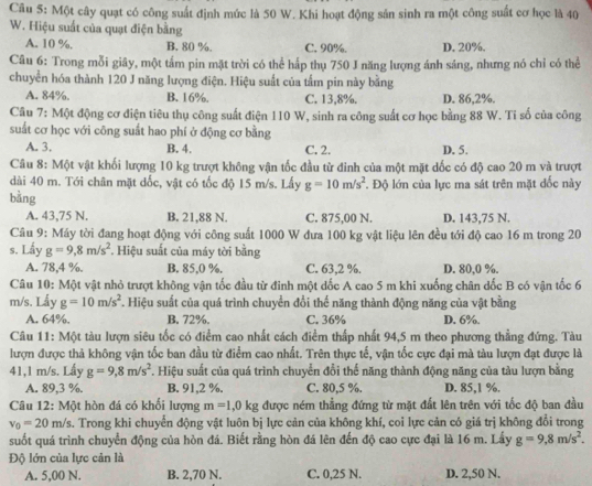 Một cây quạt có công suất định mức là 50 W. Khi hoạt động sản sinh ra một công suất cơ học là 40
W. Hiệu suất của quạt điện bằng
A. 10 %. B. 80 %. C. 90%. D. 20%.
Câu 6: Trong mỗi giãy, một tấm pin mặt trời có thể hấp thụ 750 J năng lượng ánh săng, nhưng nó chỉ có thể
chuyền hóa thành 120 J năng lượng điện. Hiệu suất của tấm pin này bằng
A. 84%. B. 16%. C. 13,8%. D. 86,2%.
Câu 7: Một động cơ điện tiêu thụ công suất điện 110 W, sinh ra công suất cơ học bằng 88 W. Tỉ số của công
suất cơ học với công suất hao phí ở động cơ bằng
A. 3. B. 4. C. 2. D. 5.
Câu 8: Một vật khối lượng 10 kg trượt không vận tốc đầu từ đinh của một mặt dốc có độ cao 20 m và trượt
dài 40 m. Tới chân mặt dốc, vật có tốc độ 15 m/s. Lấy g=10m/s^2
bǎng *. Độ lớn của lực ma sát trên mặt đốc này
A. 43,75 N. B. 21,88 N. C. 875,00 N. D. 143,75 N.
Câu 9: Máy tời đang hoạt động với công suất 1000 W đưa 100 kg vật liệu lên đều tới độ cao 16 m trong 20
s. Lấy g=9,8m/s^2 *. Hiệu suất của máy tời bằng
A. 78,4 %. B. 85,0 %. C. 63,2 %. D. 80,0 %.
Câu 10: Một vật nhỏ trượt không vận tốc đầu từ đinh một đốc A cao 5 m khi xuống chân đốc B có vận tốc 6
m/s. Lấy g=10m/s^2. Hiệu suất của quá trình chuyển đổi thế năng thành động năng của vật bằng
A. 64%. B. 72%. C. 36% D. 6%.
Câu 11: Một tàu lượn siêu tốc có điểm cao nhất cách điểm thấp nhất 94,5 m theo phương thẳng đứng. Tàu
lượn được thả không vận tốc ban đầu từ điểm cao nhất. Trên thực tế, vận tốc cực đại mà tàu lượn đạt được là
41,1 m/s. Lấy g=9,8m/s^2. Hiệu suất của quá trình chuyển đổi thế năng thành động năng của tàu lượn bằng
A. 89,3 %. B. 91,2 %. C. 80,5 %. D. 85,1 %.
Câu 12: Một hòn đá có khối lượng m=1,0kg được ném thẳng đứng từ mặt đất lên trên với tốc độ ban đầu
v_0=20m/s A. Trong khi chuyển động vật luôn bị lực cản của không khí, coi lực cản có giá trị không đổi trong
suốt quá trình chuyển động của hòn đá. Biết rằng hòn đá lên đến độ cao cực đại là 16 m. Lấy g=9,8m/s^2.
Độ lớn của lực cản là
A. 5,00 N. B. 2,70 N. C. 0,25 N. D. 2,50 N.