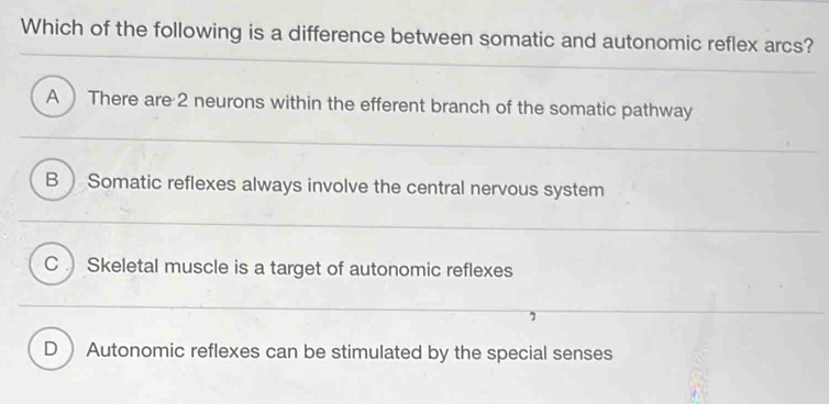 Which of the following is a difference between somatic and autonomic reflex arcs?
A There are 2 neurons within the efferent branch of the somatic pathway
B  Somatic reflexes always involve the central nervous system
C Skeletal muscle is a target of autonomic reflexes
D  Autonomic reflexes can be stimulated by the special senses