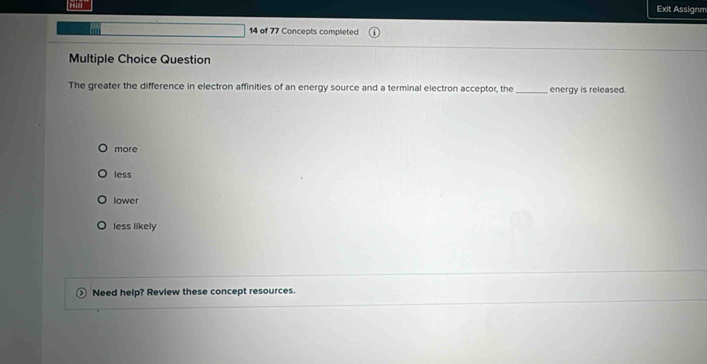 Exit Assignm
''
14 of 77 Concepts completed
Multiple Choice Question
The greater the difference in electron affinities of an energy source and a terminal electron acceptor, the_ energy is released.
more
less
lower
less likely
Need help? Revlew these concept resources.