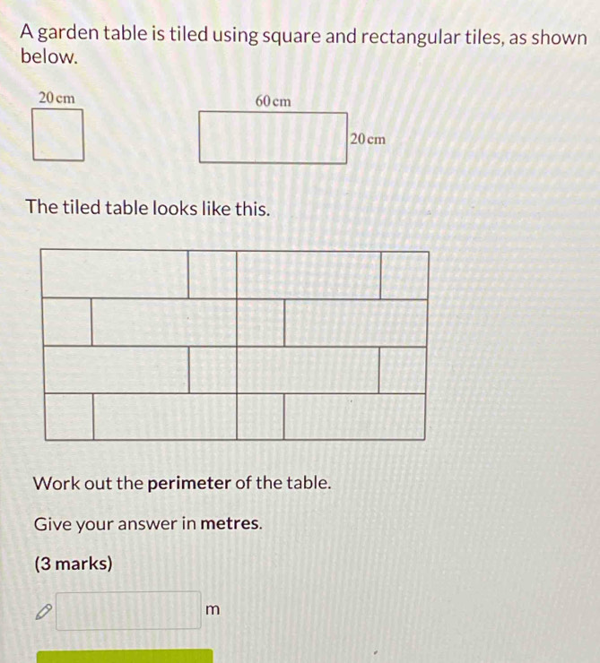 A garden table is tiled using square and rectangular tiles, as shown 
below.
20cm
□ 
The tiled table looks like this. 
1:1 
Work out the perimeter of the table. 
Give your answer in metres. 
(3 marks)
□ m