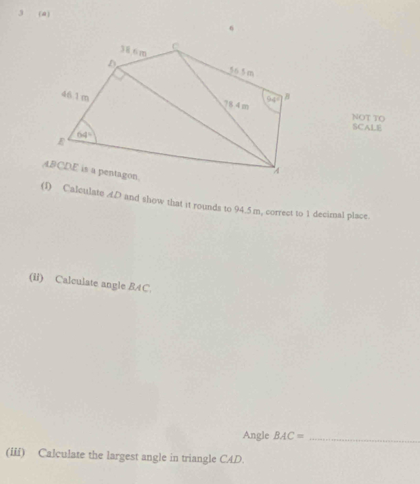 3 (a)
NOT TO
SCALE
(I) Calculate AD and show that it rounds to 94.5m, correct to 1 decimal place.
(ii) Calculate angle BAC,
Angle BAC= _
(iii) Calculate the largest angle in triangle CAD.