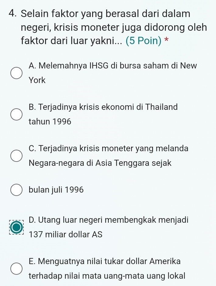 Selain faktor yang berasal dari dalam
negeri, krisis moneter juga didorong oleh
faktor dari luar yakni... (5 Poin) *
A. Melemahnya IHSG di bursa saham di New
York
B. Terjadinya krisis ekonomi di Thailand
tahun 1996
C. Terjadinya krisis moneter yang melanda
Negara-negara di Asia Tenggara sejak
bulan juli 1996
D. Utang luar negeri membengkak menjadi
137 miliar dollar AS
E. Menguatnya nilai tukar dollar Amerika
terhadap nilai mata uang-mata uang lokal