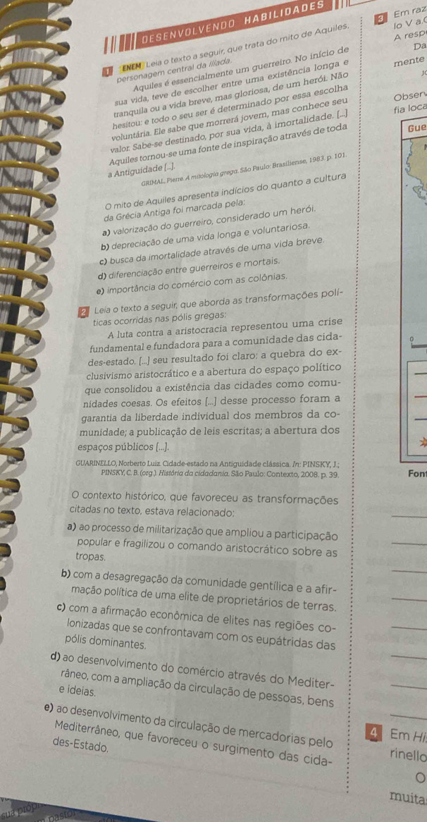 Em raz
D E S E N V O L VE N  D O H A B I L I D A D E S
ENEM  Leia o texto a seguir, que trata do mito de Aquiles
personagem central da Ilíada. lo V a.( A resp
Aquiles é essencialmente um guerreiro. No início de Da
sua vida, teve de escolher entre uma existência longa e
tranquila ou a vida breve, mas gloriosa, de um herói. Não mente
Obser
hesitou: e todo o seu ser é determinado por essa escolha J
voluntária. Ele sabe que morrerá jover, mas conhece seu
valor. Sabe-se destinado, por sua vida, à imortalidade. [...] fia loca
a Antiguidade [...]. Aquiles tornou-se uma fonte de inspiração através de toda
Gue
GRIMAL, Pierre. A mitologia grega. São Paulo: Brasiliense, 1983. p. 101.
O mito de Aquiles apresenta indícios do quanto a cultura
da Grécia Antiga foi marcada pela:
a) valorização do guerreiro, considerado um herói.
b) depreciação de uma vida longa e voluntariosa.
c) busca da imortalidade através de uma vida breve.
d) diferenciação entre guerreiros e mortais.
e) importância do comércio com as colônias.
Leia o texto a seguir, que aborda as transformações polí-
ticas ocorridas nas pólis gregas:
A luta contra a aristocracia representou uma crise
fundamental e fundadora para a comunidade das cida-
des-estado. [...] seu resultado foi claro: a quebra do ex-
clusivismo aristocrático e a abertura do espaço político
que consolidou a existência das cidades como comu-
nidades coesas. Os efeitos [...] desse processo foram a
garantia da liberdade individual dos membros da co-
munidade; a publicação de leis escritas; a abertura dos
espaços públicos [...].
GUARINELLO, Norberto Luiz. Cidade-estado na Antiguidade clássica. In: PINSKY, J.;
PINSKY, C. B. (org.). História da cidadania. São Paulo: Contexto, 2008. p. 39. Fon
O contexto histórico, que favoreceu as transformações
citadas no texto, estava relacionado:
_
_
a) ao processo de militarização que ampliou a participação
popular e fragilizou o comando aristocrático sobre as
tropas.
_
_
b) com a desagregação da comunidade gentílica e a afir-
mação política de uma elite de proprietários de terras.
c) com a afirmação econômica de elites nas regiões co-
_
_
lonizadas que se confrontavam com os eupátridas das
pólis dominantes.
d) ao desenvolvimento do comércio através do Mediter-
râneo, com a ampliação da circulação de pessoas, bens
e ideias.
_
_
e) ao desenvolvimento da circulação de mercadorias pelo
4 Em Hi
Mediterrâneo, que favoreceu o surgimento das cida- rinello
des-Estado.
muita