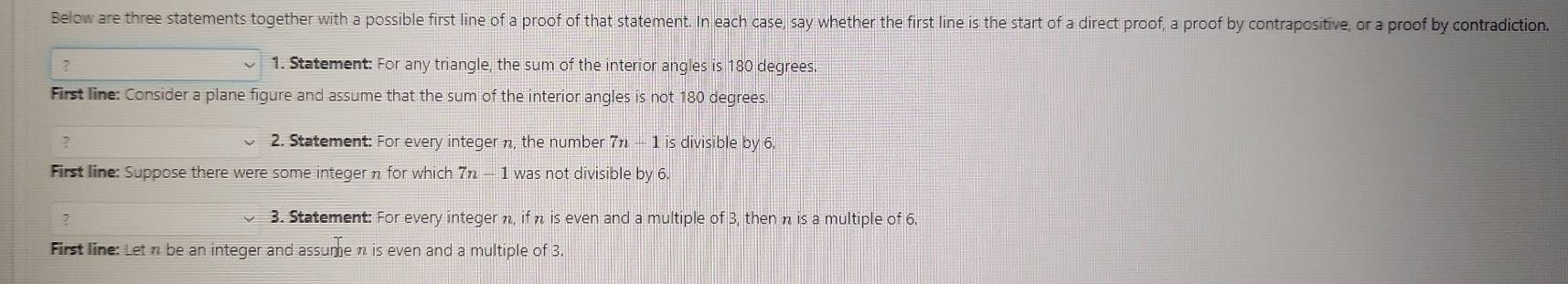 Below are three statements together with a possible first line of a proof of that statement. In each case, say whether the first line is the start of a direct proof, a proof by contrapositive, or a proof by contradiction. 
7 1. Statement: For any triangle, the sum of the interior angles is 180 degrees. 
First line: Consider a plane figure and assume that the sum of the interior angles is not 180 degrees. 
7 2. Statement: For every integer n, the number 7π — 1 is divisible by 6. 
First line: Suppose there were some integer π for which 7 - 1 was not divisible by 6. 
? 3. Statement: For every integer n, if η is even and a multiple of 3, then n is a multiple of 6. 
First line: Let n be an integer and assume n is even and a multiple of 3.