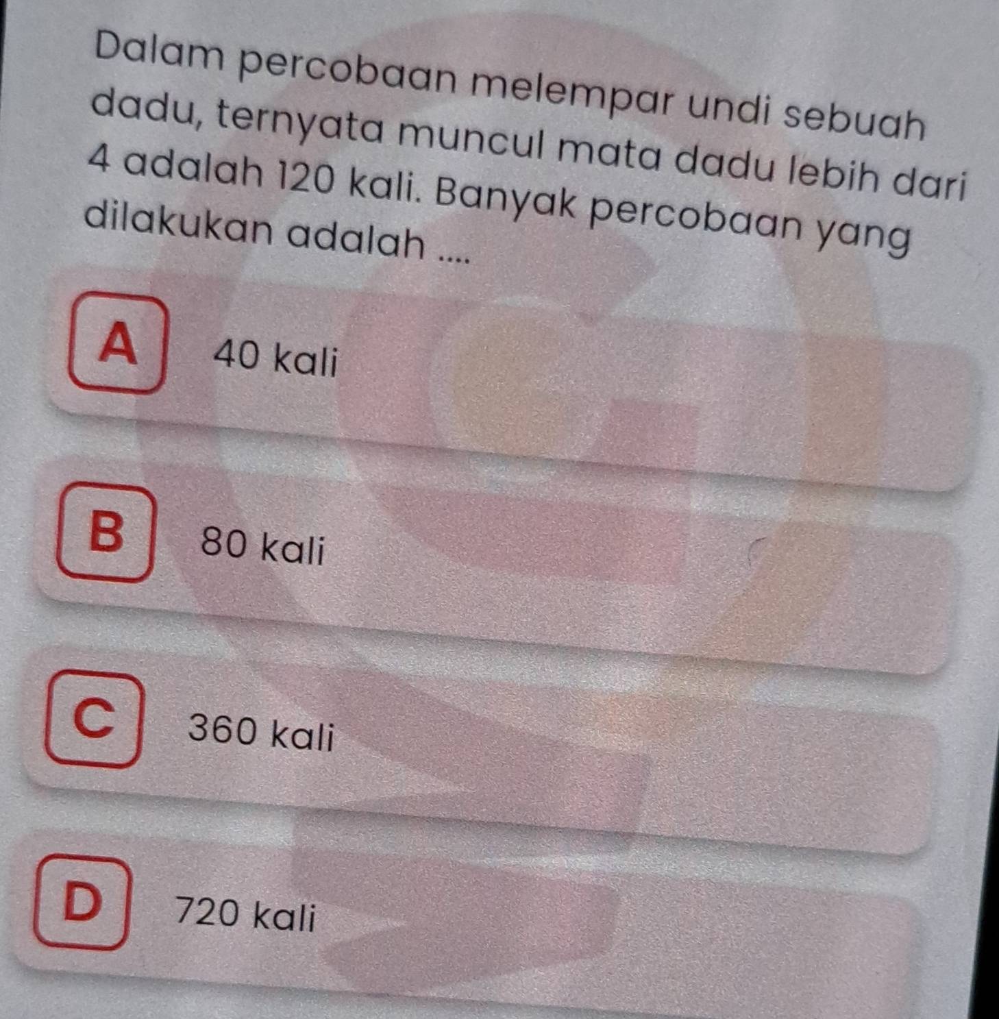 Dalam percobaan melempar undi sebuah
dadu, ternyata muncul mata dadu lebih dari
4 adalah 120 kali. Banyak percobaan yang
dilakukan adalah ....
A 40 kali
B | ₹80 kali
360 kali
D 720 kali