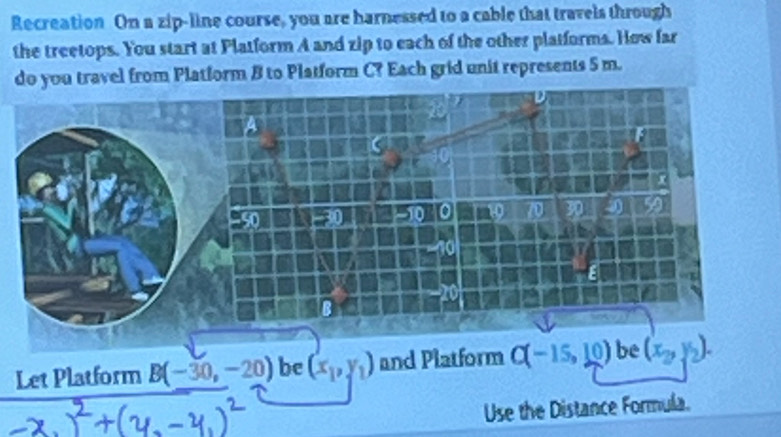 Recreation On a zip-line course, you are harnessed to a cable that travels through 
the treetops. You start at Platform A and zip to each of the other platforms. How far 
do you travel from Platform B to Platform C? Each grid unit represents 5 m. 
Let Platform B(-30,-20) be (x_1,y_1) and Platform C(-15,10) be (x_2,y_2). 
Use the Distance Formula.